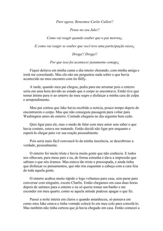 Pare agora, Renesmee Carlie Cullen!!

                               Pense no seu Jake!!

               Como vai reagir quando souber que o pai morreu¿

       E como vai reagir se souber que você teve uma participação nisso¿

                                Droga!! Droga!!

                 Por que isso foi acontecer justamente comigo¿

    Fiquei deitava em minha cama o dia inteiro chorando, com minha amiga e
irmã me consolando. Mas ela não me perguntou nada sobre o que havia
acontecido no meu encontro com tio Billy.

     A tarde, quando meu pai chegou, pediu para me arrumar pois o enterro
seria em uma hora devido ao estado que o corpo se encontrava. Então tive que
tomar ânimo para ir ao enterro do meu sogro e disfarçar a minha cara de culpa
e arrependimento.

    Meu pai contou que Jake havia recebido a noticia, pouco tempo depois de
encontrarem o corpo. Mas que não conseguiu passagem para voltar para
Washington antes do enterro. Contudo chegaria no dia seguinte bem cedo.

    Quis ligar para ele, mas o medo de falar com meu amor sem saber o que
havia contato, estava me matando. Então decidi não ligar por enquanto e
esperá-lo chegar para ver sua reação pessoalmente.

    Pois seria mais fácil convencê-lo da minha inocência, se descobrisse a
verdade, pessoalmente.

     O enterro foi muito triste e havia muita gente que não conhecia. E todos
nos olhavam, para meus pais e eu, de forma estranha e dava a impressão que
sabiam o que nós éramos. Mas estava tão triste e preocupada, e ainda tinha
que disfarçar os pensamentos, que não iria esquentar a cabeça com a cara feia
de toda aquela gente.

    O enterro acabou muito rápido e logo voltamos para casa, sem parar para
conversar com ninguém, exceto Charlie. Então chegamos em casa duas horas
depois de sairmos para o enterro e eu só queria tomar um banho e me
esconder em meu quarto, como se aquela atitude pudesse apagar o que fiz.

   Passei a noite inteira em claros e quando amanheceu, só pensava em
como meu Jake estava e tinha vontade colocá-lo em meu colo para consolá-lo.
Mas também não tinha certeza que já havia chegado em casa. Então comecei a
 