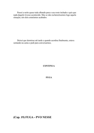 Passei a noite quase toda olhando para o seu rosto inchado e quis que
nada daquilo tivesse acontecido. Mas se não esclarecêssemos logo aquela
situação, nós dois estaríamos acabados.




    Deixei que dormisse até tarde e quando acordou finalmente, estava
sentando na cama e pedi para conversarmos.




                                  CONTINUA




                                      FUGA




(Cap. 19) FUGA - PVO NESSE
 