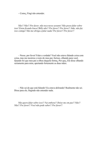 – Como¿ Fingi não entender.




     Não!! Não!! Por favor, não toca nesse assunto! Não posso falar sobre
isso! Estou ficando louca!!Billy não!! Por favor!! Por favor!! Jake, não faz
isso comigo! Não me obriga a falar nada! Por favor!! Por favor!!




     – Nesse, por favor! Falar a verdade! Você não estava falando coisa com
coisa, mas me mostrou o rosto do meu pai, furioso, olhando para você.
Quando foi que meu pai a olhou daquela forma¿ Por que¿ Ele disse olhando
seriamente para mim, apertando fortemente as duas mãos.




    – Não sei do que está falando! Eu estava delirando! Realmente não sei.
Disse para ele, fingindo não entender nada.




   Não quero falar sobre isso!! Vai embora!! Deixe-me em paz!! Não!!
Não!! Por favor!! Você não pode saber!! Por favor!!
 