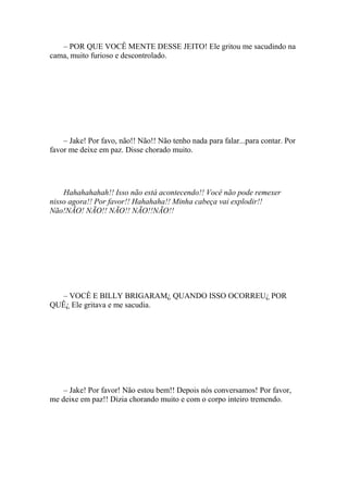 – POR QUE VOCÊ MENTE DESSE JEITO! Ele gritou me sacudindo na
cama, muito furioso e descontrolado.




    – Jake! Por favo, não!! Não!! Não tenho nada para falar...para contar. Por
favor me deixe em paz. Disse chorado muito.




    Hahahahahah!! Isso não está acontecendo!! Você não pode remexer
nisso agora!! Por favor!! Hahahaha!! Minha cabeça vai explodir!!
Não!NÃO! NÃO!! NÃO!! NÃO!!NÃO!!




  – VOCÊ E BILLY BRIGARAM¿ QUANDO ISSO OCORREU¿ POR
QUÊ¿ Ele gritava e me sacudia.




    – Jake! Por favor! Não estou bem!! Depois nós conversamos! Por favor,
me deixe em paz!! Dizia chorando muito e com o corpo inteiro tremendo.
 