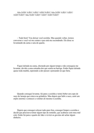 Não!NÃO! NÃO!! NÃO!! NÃO!!NÃO!! Não!NÃO! NÃO!! NÃO!!
NÃO!!NÃO!! Não!NÃO! NÃO!! NÃO!! NÃO!!NÃO!!




    – Tudo bem! Vou deixar você sozinha. Mas quando voltar, iremos
conversar e você vai me contar o que está me escondendo. Ele disse se
levantando da cama e saiu do quarto.




    Fiquei deitada na cama, chorando por algum tempo e não conseguia me
levantar, devido a uma estranha dor que sentia na barriga. Então fiquei deitada
quase toda manhã, esperando a dor passar e pensando no que faria.




    Quando consegui levantar, fui para a cozinha e tentei beber um copo de
suco de laranja que estava na geladeira. Mas depois que bebi o suco, senti um
enjôo enorme e comecei a vomitar ali mesmo n cozinha.




     Depois que consegui colocar tudo para fora, consegui limpar a cozinha e
decidi que precisava tomar algum tipo de remédio, que acabasse com meu mal
está. Então fui para o quarto de Jake e revirei as gavetas até achar algum
dinheiro.
 