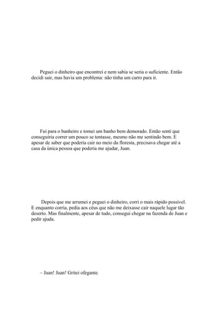 Peguei o dinheiro que encontrei e nem sabia se seria o suficiente. Então
decidi sair, mas havia um problema: não tinha um carro para ir.




    Fui para o banheiro e tomei um banho bem demorado. Então senti que
conseguiria correr um pouco se tentasse, mesmo não me sentindo bem. E
apesar de saber que poderia cair no meio da floresta, precisava chegar até a
casa da única pessoa que poderia me ajudar, Juan.




     Depois que me arrumei e peguei o dinheiro, corri o mais rápido possível.
E enquanto corria, pedia aos céus que não me deixasse cair naquele lugar tão
deserto. Mas finalmente, apesar de tudo, consegui chegar na fazenda de Juan e
pedir ajuda.




    – Juan! Juan! Gritei ofegante.
 