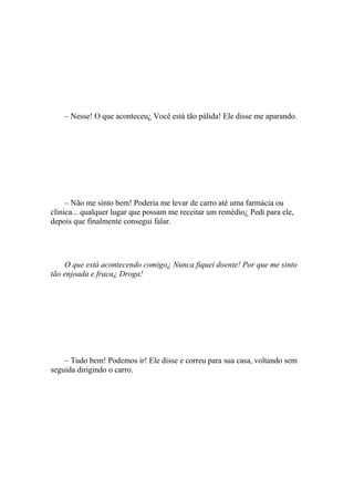 – Nesse! O que aconteceu¿ Você está tão pálida! Ele disse me aparando.




     – Não me sinto bem! Poderia me levar de carro até uma farmácia ou
clinica... qualquer lugar que possam me receitar um remédio¿ Pedi para ele,
depois que finalmente consegui falar.




    O que está acontecendo comigo¿ Nunca fiquei doente! Por que me sinto
tão enjoada e fraca¿ Droga!




    – Tudo bem! Podemos ir! Ele disse e correu para sua casa, voltando sem
seguida dirigindo o carro.
 