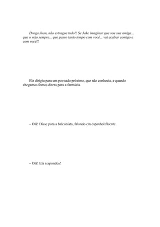 Droga Juan, não estrague tudo!! Se Jake imaginar que sou sua amiga...
que o vejo sempre... que passo tanto tempo com você... vai acabar comigo e
com você!!




    Ele dirigiu para um povoado próximo, que não conhecia, e quando
chegamos fomos direto para a farmácia.




    – Olá! Disse para a balconista, falando em espanhol fluente.




    – Olá! Ela respondeu!
 
