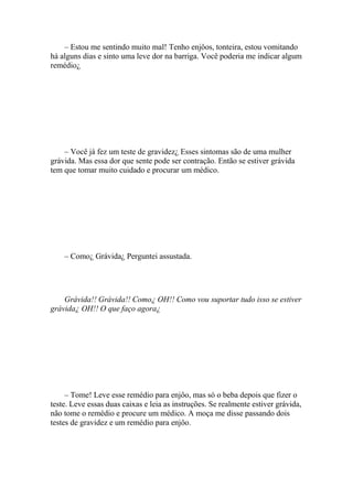 – Estou me sentindo muito mal! Tenho enjôos, tonteira, estou vomitando
há alguns dias e sinto uma leve dor na barriga. Você poderia me indicar algum
remédio¿




    – Você já fez um teste de gravidez¿ Esses sintomas são de uma mulher
grávida. Mas essa dor que sente pode ser contração. Então se estiver grávida
tem que tomar muito cuidado e procurar um médico.




    – Como¿ Grávida¿ Perguntei assustada.




    Grávida!! Grávida!! Como¿ OH!! Como vou suportar tudo isso se estiver
grávida¿ OH!! O que faço agora¿




     – Tome! Leve esse remédio para enjôo, mas só o beba depois que fizer o
teste. Leve essas duas caixas e leia as instruções. Se realmente estiver grávida,
não tome o remédio e procure um médico. A moça me disse passando dois
testes de gravidez e um remédio para enjôo.
 