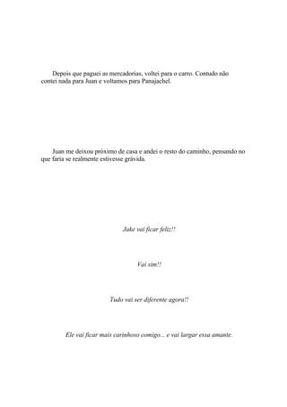 Depois que paguei as mercadorias, voltei para o carro. Contudo não
contei nada para Juan e voltamos para Panajachel.




    Juan me deixou próximo de casa e andei o resto do caminho, pensando no
que faria se realmente estivesse grávida.




                               Jake vai ficar feliz!!




                                    Vai sim!!




                         Tudo vai ser diferente agora!!




         Ele vai ficar mais carinhoso comigo... e vai largar essa amante.
 