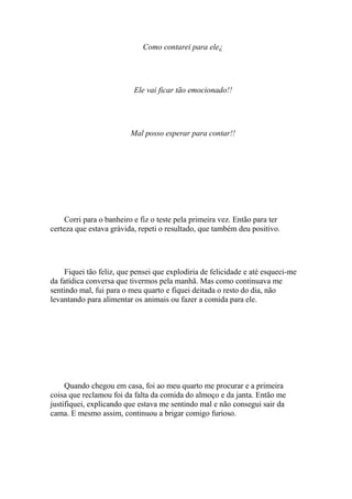 Como contarei para ele¿




                          Ele vai ficar tão emocionado!!




                         Mal posso esperar para contar!!




     Corri para o banheiro e fiz o teste pela primeira vez. Então para ter
certeza que estava grávida, repeti o resultado, que também deu positivo.




    Fiquei tão feliz, que pensei que explodiria de felicidade e até esqueci-me
da fatídica conversa que tivermos pela manhã. Mas como continuava me
sentindo mal, fui para o meu quarto e fiquei deitada o resto do dia, não
levantando para alimentar os animais ou fazer a comida para ele.




     Quando chegou em casa, foi ao meu quarto me procurar e a primeira
coisa que reclamou foi da falta da comida do almoço e da janta. Então me
justifiquei, explicando que estava me sentindo mal e não consegui sair da
cama. E mesmo assim, continuou a brigar comigo furioso.
 