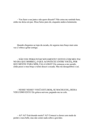 – Vou fazer a sua janta e não quero discutir!! Não estou me sentindo bem,
então me deixa em paz. Disse baixo para ele, enquanto andava lentamente.




    Quando chegamos ao topo da escada, ele segurou meu braço mais uma
vez e voltou a gritar comigo.




    – NÃO VOU PERGUNTAR NOVAMENTE!! ESTEVE COM MEU PAI
NO DIA QUE MORREU¿ O QUE ACONTECEU ENTRE VOCÊS¿ POR
QUE MENTIU PARA MIM¿ FALA LOGO!! Ele começou a me sacudir,
então puxei o meu braço e tentei descer a escada. Mas me desequilibrei e cai.




   – NESSE! NESSE!! VOCÊ ESTÁ BEM¿ SE MACHUCOU¿ DEIXA
VER COMO ESTÁ! Ele gritava nervoso, pegando-me no colo.




    – Ai!! Ai!! Está doendo muito!! Ai!! Comecei a chorar com medo de
perder o meu bebê, mas não contei nada sobre a gravidez.
 