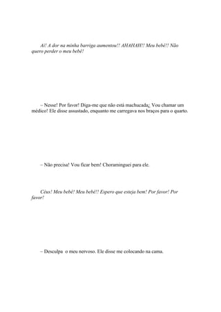 Ai! A dor na minha barriga aumentou!! AHAHAH!! Meu bebê!! Não
quero perder o meu bebê!




   – Nesse! Por favor! Diga-me que não está machucada¿ Vou chamar um
médico! Ele disse assustado, enquanto me carregava nos braços para o quarto.




    – Não precisa! Vou ficar bem! Choraminguei para ele.




    Céus! Meu bebê! Meu bebê!! Espero que esteja bem! Por favor! Por
favor!




    – Desculpa o meu nervoso. Ele disse me colocando na cama.
 