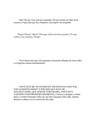 – Jake! Do que você está me acusando¿ Por que insiste em falar nesse
assunto¿ O que acha que fiz¿ Perguntei, mas depois me arrependi.




    Droga! Droga!! Idiota!! Para que abriu essa boca grande¿ Por que
voltou a esse assunto¿ Droga!




     – Você matou meu pai¿ Ele perguntou secamente olhando em meus olhos
e as lágrimas caíram imediatamente.




     – VOCÊ ESTÁ ME ACUSANDO DE TER MATATO O SEU PAI¿
NÃO ACREDITO NISSO!! É POR ISSO QUE ESTÁ ME
MALTRATANDO¿ QUE TEM ME TORTURADO¿ VOCÊ ESTÁ
FAZENDO TUDO PREMEDITADAMENTE¿ Comecei a despejar a minha
fúria e a minha frustração sobre ele, que não conseguiu falar nada. Apenas
abaixou a cabeça e tive a certeza da sua culpa.
 