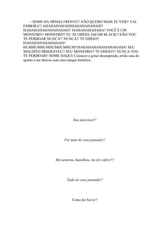 – SOME DA MINHA FRENTE!! NÃO QUERO MAIS TE VER!! VAI
EMBORA!! AHAHAHAHAHSHAHAHAHAHAH!!
HAHAHAHAHAHAHAHAH!! HAHAHAHAHAHA! VOCÊ É UM
MONSTRO!! MONSTRO!! EU TE ODEIO, JACOB BLACK!! NÃO VOU
TE PERDOAR NUNCA!! NUNCA!! TE ODEIO!!
HAHAHAHAHAHAHAH!!
HUMHUMHUMHUMHUMHUM!!HAHAHAHAHAHAHAHAHA! SEU
MALDITO MISERÁVEL!! SEU MONSTRO!! TE ODEIO!!! NUNCA VOU
TE PERDOAR!! SOME DAQUI. Comecei a gritar desesperada, então saiu do
quarto e me deixou com meu ataque histérico..




                             Seu miserável!!




                        Fez tudo de caso pensado!!




                  Me torturou, humilhou, me fez sofrer!!!




                         Tudo de caso pensado!!




                             Como fui burra!!
 