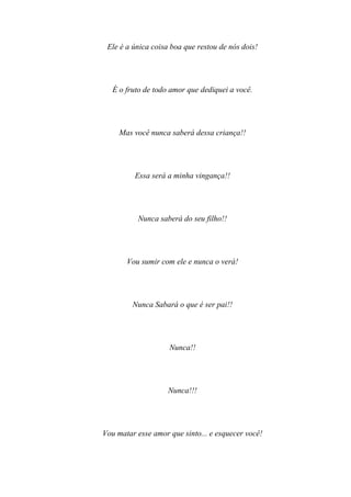 Ele é a única coisa boa que restou de nós dois!




   É o fruto de todo amor que dediquei a você.




     Mas você nunca saberá dessa criança!!




         Essa será a minha vingança!!




          Nunca saberá do seu filho!!




       Vou sumir com ele e nunca o verá!




         Nunca Sabará o que é ser pai!!




                    Nunca!!




                    Nunca!!!




Vou matar esse amor que sinto... e esquecer você!
 