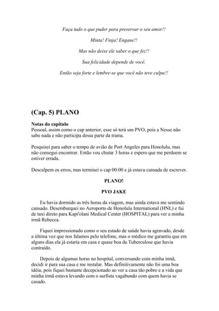Faça tudo o que puder para preservar o seu amor!!

                              Minta! Finja! Engane!!

                        Mas não deixe ele saber o que fez!!

                         Sua felicidade depende de você.

              Então seja forte e lembre-se que você não teve culpa!!




(Cap. 5) PLANO
Notas do capítulo
Pessoal, assim como o cap anterior, esse só terá um PVO, pois a Nesse não
sabe nada e não participa dessa parte da trama.

Pesquisei para saber o tempo de avião de Port Angeles para Honolulu, mas
não consegui encontrar. Então vou chutar 3 horas e espero que me perdoem se
estiver errada.

Desculpem os erros, mas terminei o cap 00:00 e já estava cansada de escrever.

                                     PLANO!

                                   PVO JAKE

     Eu havia dormido as três horas da viagem, mas ainda estava me sentindo
cansado. Desembarquei no Aeroporto de Honolulu International (HNL) e fui
de taxi direto para Kapi'olani Medical Center (HOSPITAL) para ver a minha
irmã Rebecca.

     Fiquei impressionado como o seu estado de saúde havia agravado, desde
a última vez que nos falamos pelo telefone, mas o médico me garantiu que em
alguns dias ela já estaria em casa e quase boa da Tuberculose que havia
contraído.

     Depois de algumas horas no hospital, conversando com minha irmã,
decidi ir para sua casa e me instalar. Mas definitivamente não foi uma boa
idéia, pois fiquei bastante decepcionado ao ver a casa tão pobre e a vida que
minha irmã estava levando com o surfista vagabundo com quem havia se
casado.
 
