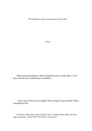 PS realmente o amei, mas tudo na vida acaba!




                                      Nesse




    Peguei meus documentos e deixei preparados para a minha fuga. E corri
para a casa de Juan, pedindo que me ajudasse.




    – Juan! Juan!! Preciso da sua ajuda!! Preciso fugir do meu marido!! Disse
assustada para ele.




    Por favor! Diga que irá me ajudar! Você é minha ultima saída! Se ficar
aqui vou perder o meu bebê!! Por favor! Por favor!!
 