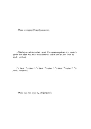 – O que aconteceu¿ Perguntou nervoso.




    – Não brigamos feio e cai da escada. E como estou grávida, tive medo de
perder meu bebê. Não posso mais continuar a viver com ele. Por favor me
ajude! Implorei.




    Por favor! Por favor!! Por favor! Por favor!! Por favor! Por favor!! Por
favor! Por favor!!




    – O que faço para ajudá-la¿ Ele perguntou.
 