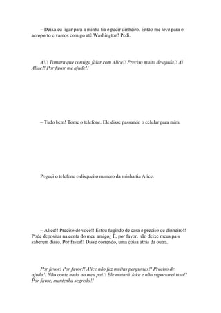 – Deixa eu ligar para a minha tia e pedir dinheiro. Então me leve para o
aeroporto e vamos comigo até Washington! Pedi.




    Ai!! Tomara que consiga falar com Alice!! Preciso muito de ajuda!! Ai
Alice!! Por favor me ajude!!




    – Tudo bem! Tome o telefone. Ele disse passando o celular para mim.




    Peguei o telefone e disquei o numero da minha tia Alice.




    – Alice!! Preciso de você!! Estou fugindo de casa e preciso de dinheiro!!
Pode depositar na conta do meu amigo¿ E, por favor, não deixe meus pais
saberem disso. Por favor!! Disse correndo, uma coisa atrás da outra.




    Por favor! Por favor!! Alice não faz muitas perguntas!! Preciso de
ajuda!! Não conte nada ao meu pai!! Ele matará Jake e não suportarei isso!!
Por favor, mantenha segredo!!
 