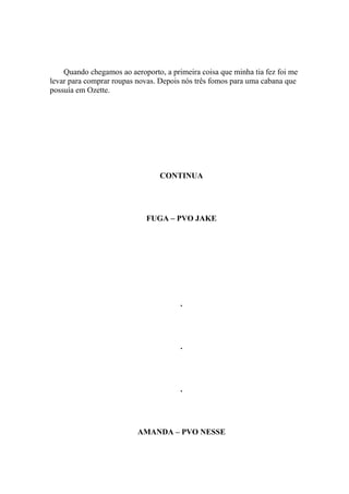 Quando chegamos ao aeroporto, a primeira coisa que minha tia fez foi me
levar para comprar roupas novas. Depois nós três fomos para uma cabana que
possuía em Ozette.




                                 CONTINUA




                             FUGA – PVO JAKE




                                       .




                                       .




                                       .




                          AMANDA – PVO NESSE
 