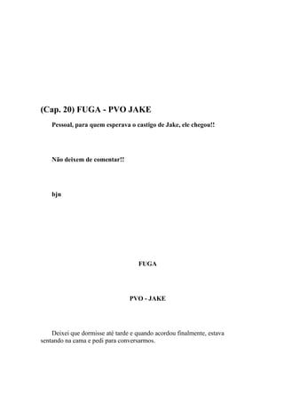 (Cap. 20) FUGA - PVO JAKE
    Pessoal, para quem esperava o castigo de Jake, ele chegou!!




    Não deixem de comentar!!




    bjn




                                    FUGA




                                 PVO - JAKE




    Deixei que dormisse até tarde e quando acordou finalmente, estava
sentando na cama e pedi para conversarmos.
 