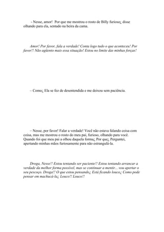 - Nesse, amor! Por que me mostrou o rosto de Billy furioso¿ disse
olhando para ela, sentado na beira da cama.




    Amor! Por favor, fala a verdade! Conta logo tudo o que aconteceu! Por
favor!! Não agüento mais essa situação! Estou no limite das minhas forças!




    – Como¿ Ela se fez de desentendida e me deixou sem paciência.




    – Nesse, por favor! Falar a verdade! Você não estava falando coisa com
coisa, mas me mostrou o rosto do meu pai, furioso, olhando para você.
Quando foi que meu pai a olhou daquela forma¿ Por que¿ Perguntei,
apertando minhas mãos furiosamente para não estrangulá-la.




    Droga, Nesse!! Estou tentando ser paciente!! Estou tentando arrancar a
verdade da melhor forma possível, mas se continuar a mentir... vou apertar o
seu pescoço. Droga!! O que estou pensando¿ Está ficando louco¿ Como pode
pensar em machucá-la¿ Louco!! Louco!!
 