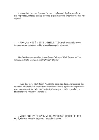 – Não sei do que está falando! Eu estava delirando! Realmente não sei.
Ela respondeu, fazendo cara de inocente e quase voei em seu pescoço, mas me
segurei.




    – POR QUE VOCÊ MENTE DESSE JEITO! Gritei, sacudindo-a com
força na cama, enquanto as lágrimas rolavam pelo seu rosto.




    Você está me obrigando a te machucar!! Droga!! Fala logo a “m” da
verdade!! Acaba logo com isso!! Droga!! Droga!!




    – Jake! Por favo, não!! Não!! Não tenho nada para falar...para contar. Por
favor me deixe em paz. Ela respondeu chorando muito e parecendo apavorada
com meu descontrole. Mas estava tão atordoado que vi tudo vermelho em
minha frente e continuei a torturá-la.




  – VOCÊ E BILLY BRIGARAM¿ QUANDO ISSO OCORREU¿ POR
QUÊ¿ Gritava com ela, enquanto a sacudia na cama.
 