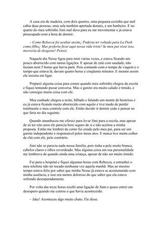 A casa era de madeira, com dois quartos, uma pequena cozinha que mal
cabia duas pessoas, uma sala também apertada demais, e um banheiro. E no
quarto do meu sobrinho Jimi mal dava para eu me movimentar e já estava
preocupado com a hora de dormir.

   – Como Rebecca foi acabar assim¿ Poderia ter voltado para La Push
como filho¿ Mas preferiu ficar aqui nessa vida triste! Se meu pai visse isso,
morreria de desgosto! Pensei.

     Naquele dia Nesse ligou para mim várias vezes, e estava ficando um
pouco aborrecido com tantas ligações. E apesar de está com saudade, não
faziam nem 5 horas que havia parti. Pois contando com o tempo de viagem e o
tempo que estava lá, davam quatro horas e cinqüenta minutos. E mesmo assim
ela insistia em ligar.

     Preparei alguma coisa para comer quando meu sobrinho chegou da escola
e fiquei tentando puxar conversa. Mas o garoto era muito calado e tímido, e
não consegui muita coisa com ele.

     Meu cunhado chegou a noite, bêbado e falando um monte de besteiras e
eu já estava ficando muito aborrecido com aquilo e tive medo de perder
totalmente o meu controle com ele. Então decido ir dormir cedo e pensar no
que faria no dia seguinte.

    Quando amanheceu me ofereci para levar Jimi para a escola, mas apesar
de só ter oito anos ele parecia bem seguro de si e não aceitou a minha
proposta. Então me lembrei de como fui criado pelo meu pai, para ser um
garoto independente e responsável pelos meus atos. E nunca tive muita colher
de chá com ele, pelo contrário.

    Jimi não se parecia nada nossa família, pois tinha a pele muito branca,
cabelos claros e olhos esverdeado. Mas alguma coisa em sua personalidade
me lembrava de quando ainda uma criança, apesar de não ser muito tímido.

    Fui para o hospital e fiquei algumas horas com Rebecca, e estranhei o
meu telefone não ter tocado nenhuma vez aquela manhã. Mas ao mesmo
tempo estava feliz por saber que minha Nesse já estava se acostumando com
minha ausência, e isso era menos doloroso do que saber que ela estava
sofrendo desesperadamente.

    Por volta das treze horas recebi uma ligação de Sam e quase entrei em
desespero quando me contou o que havia aconteceido.

    – Jake! Aconteceu algo muito chato. Ele disse.
 