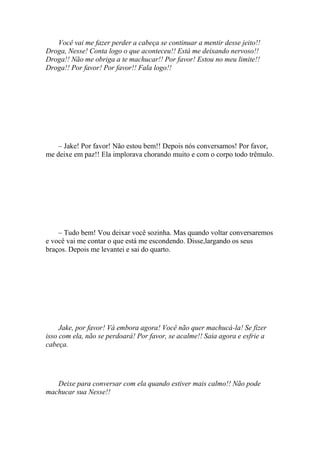 Você vai me fazer perder a cabeça se continuar a mentir desse jeito!!
Droga, Nesse! Conta logo o que aconteceu!! Está me deixando nervoso!!
Droga!! Não me obriga a te machucar!! Por favor! Estou no meu limite!!
Droga!! Por favor! Por favor!! Fala logo!!




    – Jake! Por favor! Não estou bem!! Depois nós conversamos! Por favor,
me deixe em paz!! Ela implorava chorando muito e com o corpo todo trêmulo.




    – Tudo bem! Vou deixar você sozinha. Mas quando voltar conversaremos
e você vai me contar o que está me escondendo. Disse,largando os seus
braços. Depois me levantei e sai do quarto.




     Jake, por favor! Vá embora agora! Você não quer machucá-la! Se fizer
isso com ela, não se perdoará! Por favor, se acalme!! Saia agora e esfrie a
cabeça.




   Deixe para conversar com ela quando estiver mais calmo!! Não pode
machucar sua Nesse!!
 