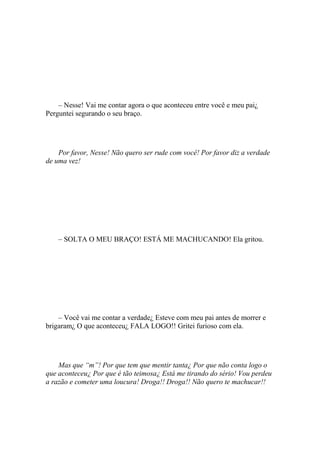 – Nesse! Vai me contar agora o que aconteceu entre você e meu pai¿
Perguntei segurando o seu braço.




    Por favor, Nesse! Não quero ser rude com você! Por favor diz a verdade
de uma vez!




    – SOLTA O MEU BRAÇO! ESTÁ ME MACHUCANDO! Ela gritou.




    – Você vai me contar a verdade¿ Esteve com meu pai antes de morrer e
brigaram¿ O que aconteceu¿ FALA LOGO!! Gritei furioso com ela.




    Mas que “m”! Por que tem que mentir tanta¿ Por que não conta logo o
que aconteceu¿ Por que é tão teimosa¿ Está me tirando do sério! Vou perdeu
a razão e cometer uma loucura! Droga!! Droga!! Não quero te machucar!!
 