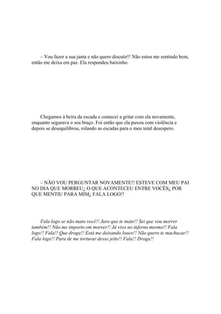 – Vou fazer a sua janta e não quero discutir!! Não estou me sentindo bem,
então me deixa em paz. Ela respondeu baixinho.




    Chegamos à beira da escada e comecei a gritar com ela novamente,
enquanto segurava o seu braço. Foi então que ela puxou com violência e
depois se desequilibrou, rolando as escadas para o meu total desespero.




   – NÃO VOU PERGUNTAR NOVAMENTE!! ESTEVE COM MEU PAI
NO DIA QUE MORREU¿ O QUE ACONTECEU ENTRE VOCÊS¿ POR
QUE MENTIU PARA MIM¿ FALA LOGO!!




    Fala logo se não mato você!! Juro que te mato!! Sei que vou morrer
também!! Não me importo em morrer!! Já vivo no inferno mesmo!! Fala
logo!! Fala!! Que droga!! Está me deixando louco!! Não quero te machucar!!
Fala logo!! Para de me torturar desse jeito!! Fala!! Droga!!
 