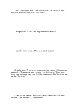 Amor! Vai ficar tudo bem!! Você vai ficar bem!! Vou cuidar de você!!
Por favor me perdoa! Por favor!! Fica calma!!




    – Não precisa! Vou ficar bem! Respondeu ainda chorando.




    – Desculpa o meu nervoso. Disse ao colocá-la na cama.




    Desculpa, amor!!Prometo que nunca mais vou te magoar!! Nunca mais a
farei sofrer!! Vou esquecer essa vingança e vou fazê-la feliz!! Vou te amar
muito para compensar tudo o que fiz!! Vou te fazer muito feliz!!Por favor, me
perdoa!! Por favor!!




    – Jake! Do que você está me acusando¿ Por que insiste em falar nesse
assunto¿ O que acha que fiz¿ Ela perguntou.
 