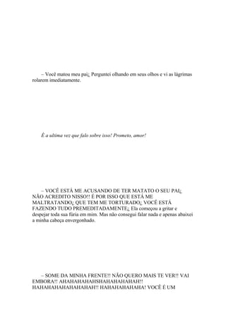– Você matou meu pai¿ Perguntei olhando em seus olhos e vi as lágrimas
rolarem imediatamente.




    É a ultima vez que falo sobre isso! Prometo, amor!




    – VOCÊ ESTÁ ME ACUSANDO DE TER MATATO O SEU PAI¿
NÃO ACREDITO NISSO!! É POR ISSO QUE ESTÁ ME
MALTRATANDO¿ QUE TEM ME TORTURADO¿ VOCÊ ESTÁ
FAZENDO TUDO PREMEDITADAMENTE¿ Ela começou a gritar e
despejar toda sua fúria em mim. Mas não consegui falar nada e apenas abaixei
a minha cabeça envergonhado.




  – SOME DA MINHA FRENTE!! NÃO QUERO MAIS TE VER!! VAI
EMBORA!! AHAHAHAHAHSHAHAHAHAHAH!!
HAHAHAHAHAHAHAHAH!! HAHAHAHAHAHA! VOCÊ É UM
 