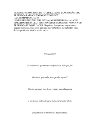 MONSTRO!! MONSTRO!! EU TE ODEIO, JACOB BLACK!! NÃO VOU
TE PERDOAR NUNCA!! NUNCA!! TE ODEIO!!
HAHAHAHAHAHAHAH!!
HUMHUMHUMHUMHUMHUM!!HAHAHAHAHAHAHAHAHA! SEU
MALDITO MISERÁVEL!! SEU MONSTRO!! TE ODEIO!!! NUNCA VOU
TE PERDOAR!! SOME DAQUI. Ela gritava desesperada e quis morrer
naquele momento. Mas sabia que seria pior se tentasse me defender, então
deixei que ficasse só até a poeira baixar.




                                Nesse, amor!




              Se soubesse o quanto me arrependo de tudo que fiz!




                   Do medo que tenho de te perder agora!!




               Queria que tudo isso fosse evitado, mas chegamos




               a um ponto onde não dava mais para voltar atrás.




                   Desfiz todas as promessas de felicidade,
 