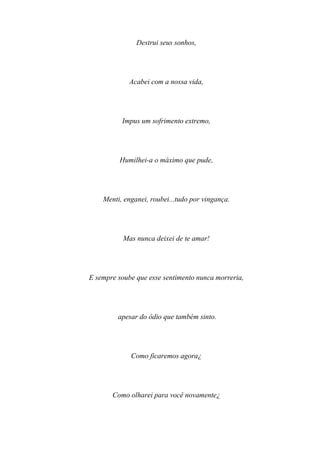 Destrui seus sonhos,




             Acabei com a nossa vida,




          Impus um sofrimento extremo,




         Humilhei-a o máximo que pude,




    Menti, enganei, roubei...tudo por vingança.




           Mas nunca deixei de te amar!




E sempre soube que esse sentimento nunca morreria,




         apesar do ódio que também sinto.




             Como ficaremos agora¿




       Como olharei para você novamente¿
 