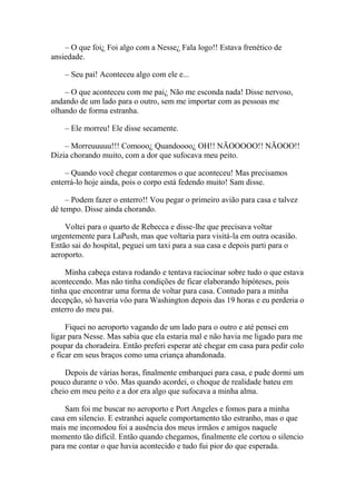 – O que foi¿ Foi algo com a Nesse¿ Fala logo!! Estava frenético de
ansiedade.

    – Seu pai! Aconteceu algo com ele e...

    – O que aconteceu com me pai¿ Não me esconda nada! Disse nervoso,
andando de um lado para o outro, sem me importar com as pessoas me
olhando de forma estranha.

    – Ele morreu! Ele disse secamente.

    – Morreuuuuu!!! Comooo¿ Quandoooo¿ OH!! NÃOOOOO!! NÃOOO!!
Dizia chorando muito, com a dor que sufocava meu peito.

    – Quando você chegar contaremos o que aconteceu! Mas precisamos
enterrá-lo hoje ainda, pois o corpo está fedendo muito! Sam disse.

     – Podem fazer o enterro!! Vou pegar o primeiro avião para casa e talvez
dê tempo. Disse ainda chorando.

    Voltei para o quarto de Rebecca e disse-lhe que precisava voltar
urgentemente para LaPush, mas que voltaria para visitá-la em outra ocasião.
Então sai do hospital, peguei um taxi para a sua casa e depois parti para o
aeroporto.

    Minha cabeça estava rodando e tentava raciocinar sobre tudo o que estava
acontecendo. Mas não tinha condições de ficar elaborando hipóteses, pois
tinha que encontrar uma forma de voltar para casa. Contudo para a minha
decepção, só haveria vôo para Washington depois das 19 horas e eu perderia o
enterro do meu pai.

     Fiquei no aeroporto vagando de um lado para o outro e até pensei em
ligar para Nesse. Mas sabia que ela estaria mal e não havia me ligado para me
poupar da choradeira. Então preferi esperar até chegar em casa para pedir colo
e ficar em seus braços como uma criança abandonada.

    Depois de várias horas, finalmente embarquei para casa, e pude dormi um
pouco durante o vôo. Mas quando acordei, o choque de realidade bateu em
cheio em meu peito e a dor era algo que sufocava a minha alma.

    Sam foi me buscar no aeroporto e Port Angeles e fomos para a minha
casa em silencio. E estranhei aquele comportamento tão estranho, mas o que
mais me incomodou foi a ausência dos meus irmãos e amigos naquele
momento tão difícil. Então quando chegamos, finalmente ele cortou o silencio
para me contar o que havia acontecido e tudo fui pior do que esperada.
 