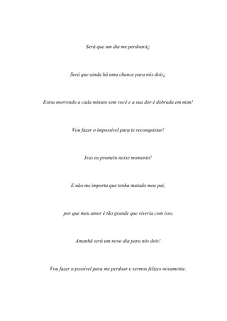 Será que um dia me perdoará¿




            Será que ainda há uma chance para nós dois¿




Estou morrendo a cada minuto sem você e a sua dor é dobrada em mim!




             Vou fazer o impossível para te reconquistar!




                   Isso eu prometo nesse momento!




            E não me importa que tenha matado meu pai,




         por que meu amor é tão grande que viveria com isso.




               Amanhã será um novo dia para nós dois!




   Vou fazer o possível para me perdoar e sermos felizes novamente.
 
