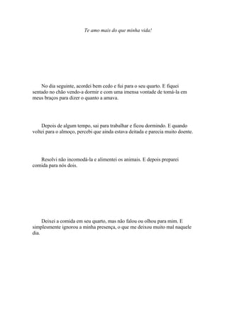 Te amo mais do que minha vida!




    No dia seguinte, acordei bem cedo e fui para o seu quarto. E fiquei
sentado no chão vendo-a dormir e com uma imensa vontade de tomá-la em
meus braços para dizer o quanto a amava.




    Depois de algum tempo, sai para trabalhar e ficou dormindo. E quando
voltei para o almoço, percebi que ainda estava deitada e parecia muito doente.




   Resolvi não incomodá-la e alimentei os animais. E depois preparei
comida para nós dois.




     Deixei a comida em seu quarto, mas não falou ou olhou para mim. E
simplesmente ignorou a minha presença, o que me deixou muito mal naquele
dia.
 