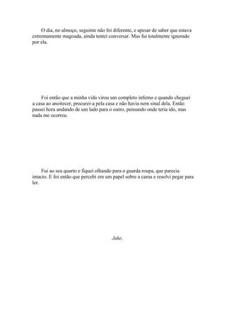 O dia, no almoço, seguinte não foi diferente, e apesar de saber que estava
extremamente magoada, ainda tentei conversar. Mas fui totalmente ignorado
por ela.




    Foi então que a minha vida virou um completo inferno e quando cheguei
a casa ao anoitecer, procurei-a pela casa e não havia nem sinal dela. Então
passei hora andando de um lado para o outro, pensando onde teria ido, mas
nada me ocorreu.




     Fui ao seu quarto e fiquei olhando para o guarda roupa, que parecia
intacto. E foi então que percebi em um papel sobre a cama e resolvi pegar para
ler.




                                       Jake,
 