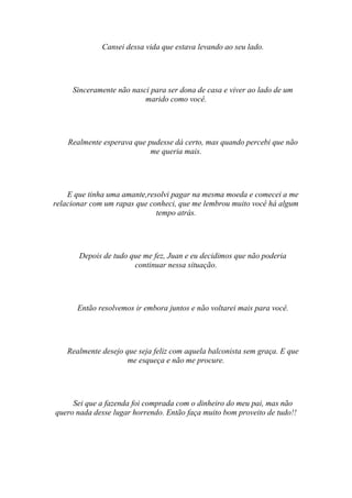 Cansei dessa vida que estava levando ao seu lado.




     Sinceramente não nasci para ser dona de casa e viver ao lado de um
                          marido como você.




    Realmente esperava que pudesse dá certo, mas quando percebi que não
                            me queria mais.




    E que tinha uma amante,resolvi pagar na mesma moeda e comecei a me
relacionar com um rapas que conheci, que me lembrou muito você há algum
                              tempo atrás.




       Depois de tudo que me fez, Juan e eu decidimos que não poderia
                       continuar nessa situação.




       Então resolvemos ir embora juntos e não voltarei mais para você.




    Realmente desejo que seja feliz com aquela balconista sem graça. E que
                      me esqueça e não me procure.




     Sei que a fazenda foi comprada com o dinheiro do meu pai, mas não
quero nada desse lugar horrendo. Então faça muito bom proveito de tudo!!
 