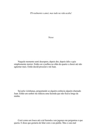 PS realmente o amei, mas tudo na vida acaba!




                                     Nesse




    Naquele momento senti desespero, depois dor, depois ódio e quis
simplesmente morrer. Então cai e joelhos no chão do quarto e chorei até não
agüentar mais. Então decidi procurar o tal Juan.




    Sai pela vizinhança, perguntando se alguém conhecia alguém chamado
Juan. Então um senhor me indicou uma fazenda que não ficava longe da
minha.




    Corri como um louco até a tal fazenda e um jagunço me perguntou o que
queria. E disse que gostaria de falar com o seu patrão. Mas o cara mal
 