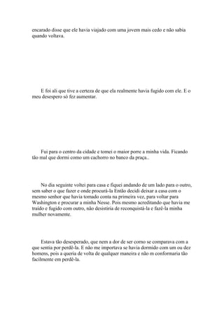 encarado disse que ele havia viajado com uma jovem mais cedo e não sabia
quando voltava.




   E foi ali que tive a certeza de que ela realmente havia fugido com ele. E o
meu desespero só fez aumentar.




    Fui para o centro da cidade e tomei o maior porre a minha vida. Ficando
tão mal que dormi como um cachorro no banco da praça..




     No dia seguinte voltei para casa e fiquei andando de um lado para o outro,
sem saber o que fazer e onde procurá-la Então decidi deixar a casa com o
mesmo senhor que havia tomado conta na primeira vez, para voltar para
Washington e procurar a minha Nesse. Pois mesmo acreditando que havia me
traído e fugido com outro, não desistiria de reconquistá-la e fazê-la minha
mulher novamente.




     Estava tão desesperado, que nem a dor de ser corno se comparava com a
que sentia por perdê-la. E não me importava se havia dormido com um ou dez
homens, pois a queria de volta de qualquer maneira e não m conformaria tão
facilmente em perdê-la.
 