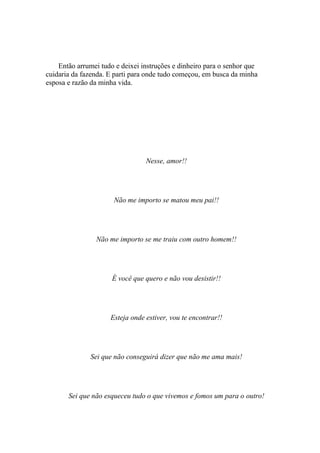 Então arrumei tudo e deixei instruções e dinheiro para o senhor que
cuidaria da fazenda. E parti para onde tudo começou, em busca da minha
esposa e razão da minha vida.




                                 Nesse, amor!!




                      Não me importo se matou meu pai!!




                Não me importo se me traiu com outro homem!!




                      É você que quero e não vou desistir!!




                     Esteja onde estiver, vou te encontrar!!




              Sei que não conseguirá dizer que não me ama mais!




       Sei que não esqueceu tudo o que vivemos e fomos um para o outro!
 