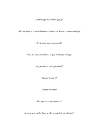 Mesmo depois de tudo o que fiz!




Não me importa o que irá acontecer daqui em diante se estiver comigo!




                    Aceito tudo que quiser me dá!




         Pode me pisar, humilhar... o que achar que mereço!




                  Mas por favor, volta para mim!!




                          Sempre te amei!!




                         Sempre vou amar!




                    Não importa o que acontece!!




      Sempre será minha Nesse e não vou desistir de nós dois!!
 