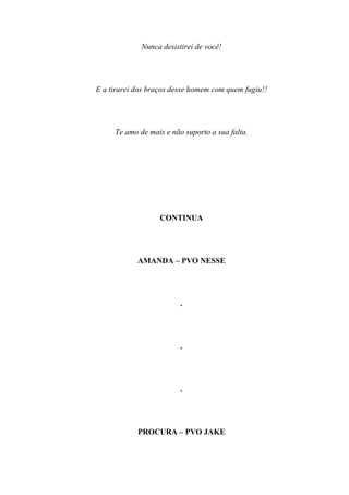 Nunca desistirei de você!




E a tirarei dos braços desse homem com quem fugiu!!




     Te amo de mais e não suporto a sua falta.




                   CONTINUA




            AMANDA – PVO NESSE




                         .




                         .




                         .




            PROCURA – PVO JAKE
 
