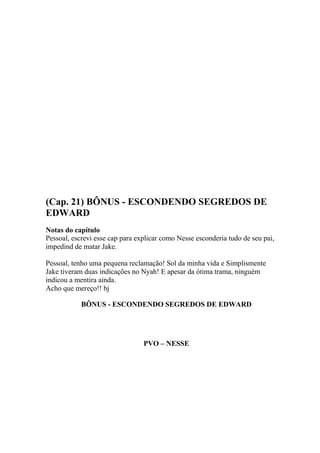 (Cap. 21) BÔNUS - ESCONDENDO SEGREDOS DE
EDWARD
Notas do capítulo
Pessoal, escrevi esse cap para explicar como Nesse esconderia tudo de seu pai,
impedind de matar Jake.

Pessoal, tenho uma pequena reclamação! Sol da minha vida e Simplismente
Jake tiveram duas indicações no Nyah! E apesar da ótima trama, ninguém
indicou a mentira ainda.
Acho que mereço!! bj

            BÔNUS - ESCONDENDO SEGREDOS DE EDWARD




                                 PVO – NESSE
 
