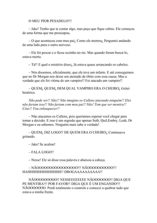 O MEU PIOR PESADELO!!!

    – Jake! Tenho que te contar algo, mas peço que fique calmo. Ele começou
de uma forma que me preocupou.

    – O que aconteceu com meu pai¿ Como ele morreu¿ Perguntei andando
de uma lado para o outro nervoso.

    – Ele foi pescar e o ficou sozinho no rio. Mas quando foram buscá-lo,
estava morto.

    – Tá!! E qual o mistério disso¿ Já estava quase arrancando os cabelos.

    – Nós dissemos, oficialmente, que ele teve um infarto. E até conseguimos
que no Dr Morgan nos desse um atestado de óbito com essa causa. Mas a
verdade que ele foi vítima de um vampiro!! Foi atacado um vampiro!!

     – QUEM¿ QUEM¿ DEM QUAL VAMPIRO ERA O CHEIRO¿ Gritei
histérico.

    Não pode ser!! Não!! Não imagino os Cullens atacando ninguém!! Eles
não fariam isso!! Não fariam com meu pai!! Não! Tem que ser mentira!!
Céus!! Vou enlouquecer!!

   – Não atacamos os Cullens, pois queríamos esperar você chegar para
tomar a decisão. E isso é um segredo que apenas Seth, Quil,Embry, Leah, Dr
Morgan e eu sabemos. Ninguém mais sabe a verdade!

     – QUEM¿ DIZ LOGO!! DE QUEM ERA O CHEIRO¿ Continuava
gritando.

    – Jake! Se acalme!

    – FALA LOGO!!

    – Nesse! Ele só disse essa palavra e abaixou a cabeça.

  – NÃOOOOOOOOOOOOOOOO!!! NÃOOOOOOOOOO!!!
HAHHHHHHHHHHHHH!! DROGAAAAAAAAAA!!

    NÃOOOOOOOOO!! NESSEEEEEEEE NÃOOOOOOO!! DIGA QUE
PE MENTIRA!!! POR FAVOR!! DIGA QUE É UM ENGANDO!!!
NÃOOOOOOO. Perdi totalmente o controle e comecei a quebrar tudo que
estava a minha frente.
 