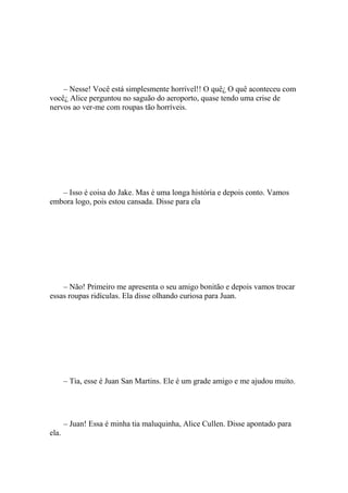 – Nesse! Você está simplesmente horrível!! O quê¿ O quê aconteceu com
você¿ Alice perguntou no saguão do aeroporto, quase tendo uma crise de
nervos ao ver-me com roupas tão horríveis.




   – Isso é coisa do Jake. Mas é uma longa história e depois conto. Vamos
embora logo, pois estou cansada. Disse para ela




    – Não! Primeiro me apresenta o seu amigo bonitão e depois vamos trocar
essas roupas ridículas. Ela disse olhando curiosa para Juan.




       – Tia, esse é Juan San Martins. Ele é um grade amigo e me ajudou muito.




       – Juan! Essa é minha tia maluquinha, Alice Cullen. Disse apontado para
ela.
 