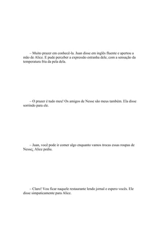 – Muito prazer em conhecê-la. Juan disse em inglês fluente e apertou a
mão de Alice. E pude perceber a expressão estranha dele, com a sensação da
temperatura fria da pela dela.




     – O prazer é tudo meu! Os amigos de Nesse são meus também. Ela disse
sorrindo para ele.




   – Juan, você pode ir comer algo enquanto vamos trocas essas roupas de
Nesse¿ Alice pediu.




    – Claro! Vou ficar naquele restaurante lendo jornal e espero vocês. Ele
disse simpaticamente para Alice.
 