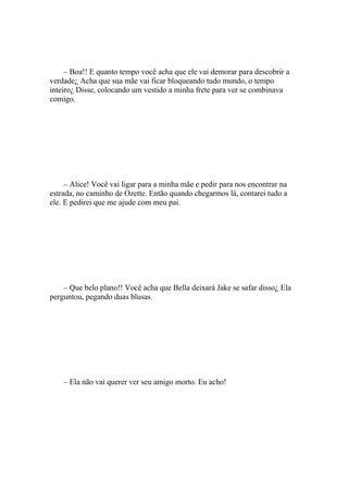 – Boa!! E quanto tempo você acha que ele vai demorar para descobrir a
verdade¿ Acha que sua mãe vai ficar bloqueando tudo mundo, o tempo
inteiro¿ Disse, colocando um vestido a minha frete para ver se combinava
comigo.




     – Alice! Você vai ligar para a minha mãe e pedir para nos encontrar na
estrada, no caminho de Ozette. Então quando chegarmos lá, contarei tudo a
ele. E pedirei que me ajude com meu pai.




    – Que belo plano!! Você acha que Bella deixará Jake se safar disso¿ Ela
perguntou, pegando duas blusas.




    – Ela não vai querer ver seu amigo morto. Eu acho!
 