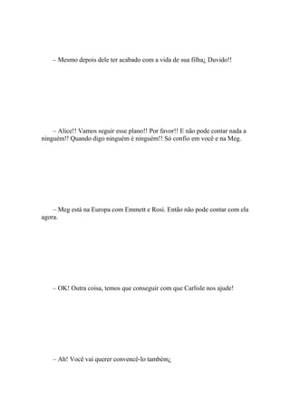 – Mesmo depois dele ter acabado com a vida de sua filha¿ Duvido!!




    – Alice!! Vamos seguir esse plano!! Por favor!! E não pode contar nada a
ninguém!! Quando digo ninguém é ninguém!! Só confio em você e na Meg.




    – Meg está na Europa com Emmett e Rosi. Então não pode contar com ela
agora.




    – OK! Outra coisa, temos que conseguir com que Carlisle nos ajude!




    – Ah! Você vai querer convencê-lo também¿
 