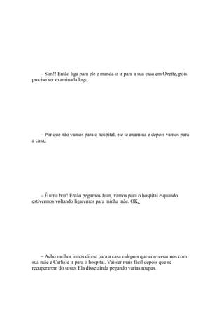 – Sim!! Então liga para ele e manda-o ir para a sua casa em Ozette, pois
preciso ser examinada logo.




    – Por que não vamos para o hospital, ele te examina e depois vamos para
a casa¿




     – É uma boa! Então pegamos Juan, vamos para o hospital e quando
estivermos voltando ligaremos para minha mãe. OK¿




    – Acho melhor irmos direto para a casa e depois que conversarmos com
sua mãe e Carlisle ir para o hospital. Vai ser mais fácil depois que se
recuperarem do susto. Ela disse ainda pegando várias roupas.
 