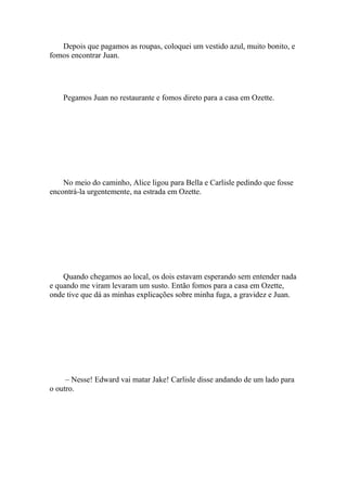 Depois que pagamos as roupas, coloquei um vestido azul, muito bonito, e
fomos encontrar Juan.




    Pegamos Juan no restaurante e fomos direto para a casa em Ozette.




    No meio do caminho, Alice ligou para Bella e Carlisle pedindo que fosse
encontrá-la urgentemente, na estrada em Ozette.




    Quando chegamos ao local, os dois estavam esperando sem entender nada
e quando me viram levaram um susto. Então fomos para a casa em Ozette,
onde tive que dá as minhas explicações sobre minha fuga, a gravidez e Juan.




     – Nesse! Edward vai matar Jake! Carlisle disse andando de um lado para
o outro.
 